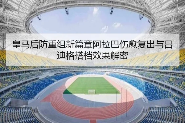 皇马后防重组新篇章阿拉巴伤愈复出与吕迪格搭档效果解密